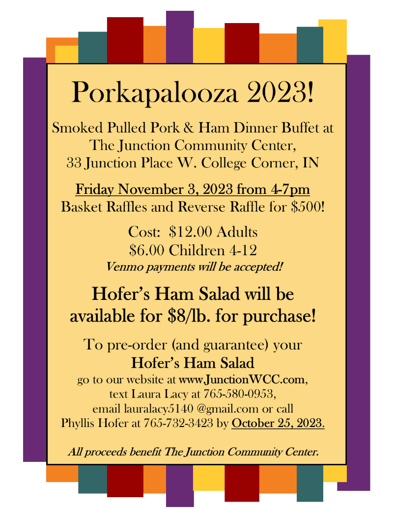 Porkapalooza 2023!   Smoked Pulled Pork & Ham Dinner Buffet at  The Junction Community Center, 33 Junction Place W. College Corner, IN  Friday November 3, 2023 from 4-7pm  Basket Raffles and Reverse Raffle for $500!  Cost:  $12.00 Adults $6.00 Children 4-12 Venmo payments will be accepted!  Hofer’s Ham Salad will be  available for $8/lb. for purchase!   To pre-order (and guarantee) your  Hofer’s Ham Salad  go to our website at www.JunctionWCC.com,  text Laura Lacy at 765-580-0953,  email lauralacy5140 @gmail.com or call Phyllis Hofer at 765-732-3423 by October 25, 2023.  All proceeds benefit The Junction Community Center.  
